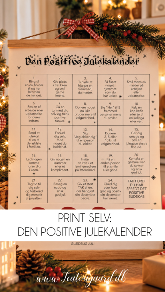 Den positive julekalender, positiv julekalender, gratis julekalender, print selv julekalender, julekalender til print, gratis julekalender til børn, positiv julekalender til børn, julekalender med positive budskaber, julekalender med søde ord, julekalender med komplimenter, julekalender med gode gerninger, julekalender med kærlige beskeder, alternativ julekalender, julekalender uden gaver, julekalender uden slik, hjemmelavet julekalender, DIY julekalender, kreativ julekalender, gratis juleprint, julekalender til familien, julehygge med børn, december med børn, hyggelige juletraditioner, positive tanker i december, sprede glæde i julen, nærvær i juletiden, juleaktiviteter for børn, julekalender med fokus på glæde, personlig julekalender, dansk juletradition, julepynt til hjemmet, julekalender på køleskabet, julekalender til ophæng, gratis download til jul, printbar julekalender, TeaTougaard.dk